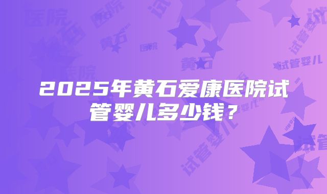 2025年黄石爱康医院试管婴儿多少钱？