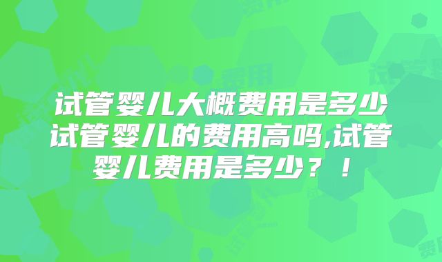 试管婴儿大概费用是多少试管婴儿的费用高吗,试管婴儿费用是多少?!
