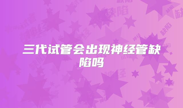 三代试管会出现神经管缺陷吗