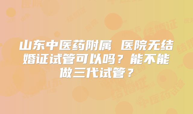 山东中医药附属 医院无结婚证试管可以吗？能不能做三代试管？