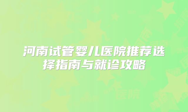 河南试管婴儿医院推荐选择指南与就诊攻略