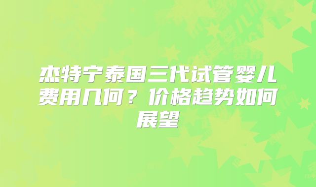 杰特宁泰国三代试管婴儿费用几何?价格趋势如何展望