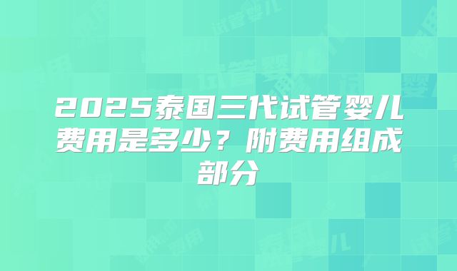 2025泰国三代试管婴儿费用是多少？附费用组成部分