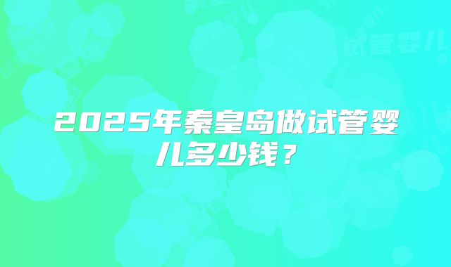 2025年秦皇岛做试管婴儿多少钱？