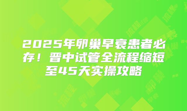 2025年卵巢早衰患者必存！晋中试管全流程缩短至45天实操攻略