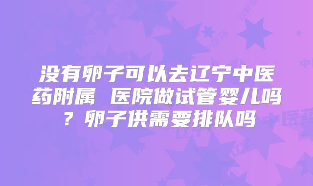 没有卵子可以去辽宁中医药附属 医院做试管婴儿吗？卵子供需要排队吗