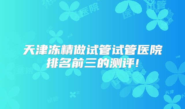 天津冻精做试管试管医院排名前三的测评!
