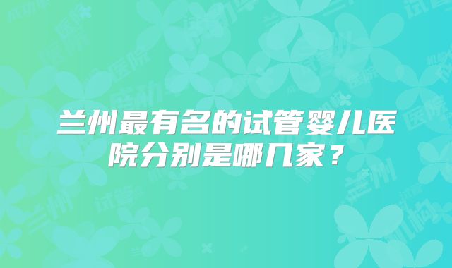 兰州最有名的试管婴儿医院分别是哪几家？