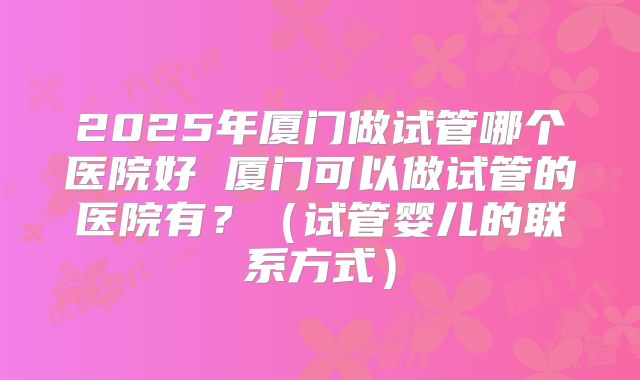 2025年厦门做试管哪个医院好 厦门可以做试管的医院有？（试管婴儿的联系方式）