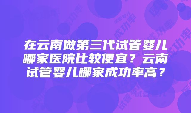 在云南做第三代试管婴儿哪家医院比较便宜？云南试管婴儿哪家成功率高？