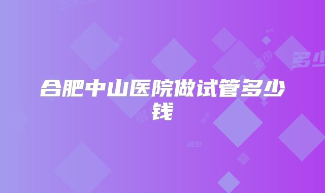 合肥中山医院做试管多少钱