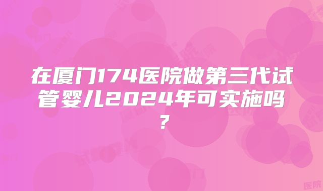 在厦门174医院做第三代试管婴儿2024年可实施吗?