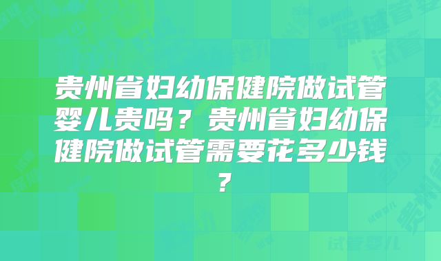 贵州省妇幼保健院做试管婴儿贵吗？贵州省妇幼保健院做试管需要花多少钱？