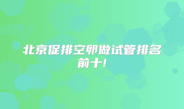 北京促排空卵做试管排名前十!