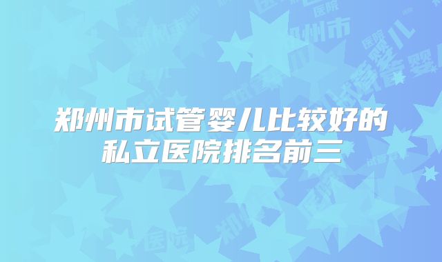 郑州市试管婴儿比较好的私立医院排名前三