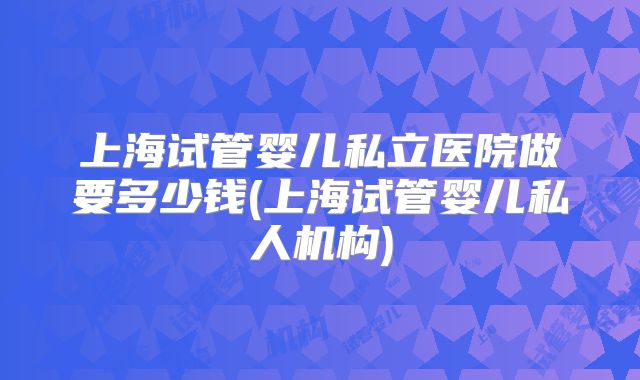 上海试管婴儿私立医院做要多少钱(上海试管婴儿私人机构)