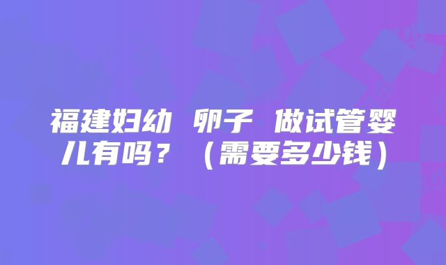 福建妇幼 卵子 做试管婴儿有吗？（需要多少钱）