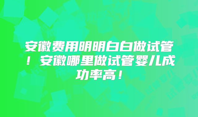 安徽费用明明白白做试管！安徽哪里做试管婴儿成功率高！
