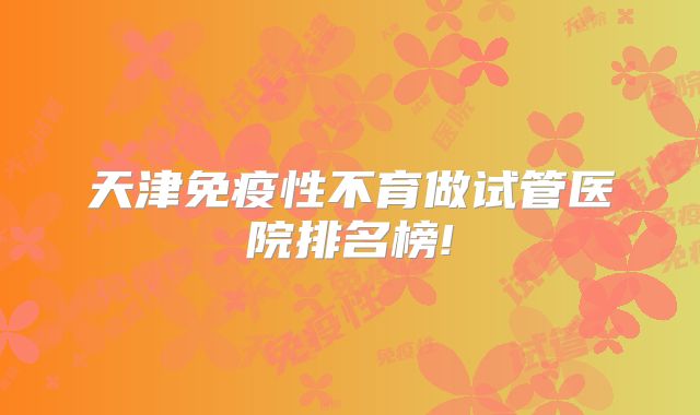 天津免疫性不育做试管医院排名榜!