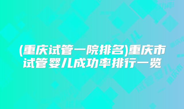 (重庆试管一院排名)重庆市试管婴儿成功率排行一览