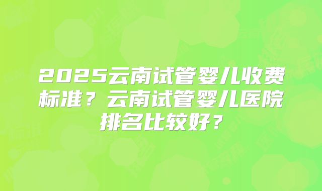 2025云南试管婴儿收费标准？云南试管婴儿医院排名比较好？