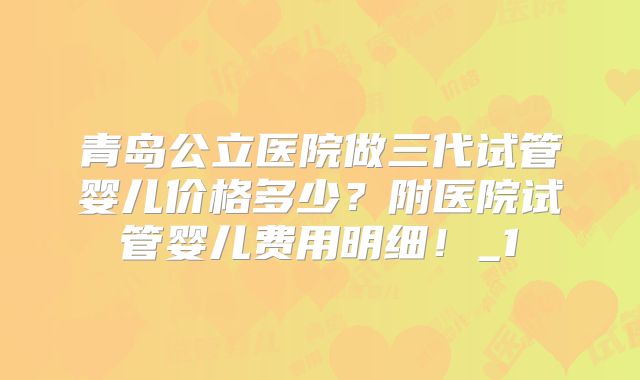 青岛公立医院做三代试管婴儿价格多少？附医院试管婴儿费用明细！_1