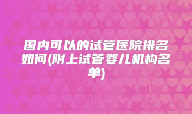 国内可以的试管医院排名如何(附上试管婴儿机构名单)
