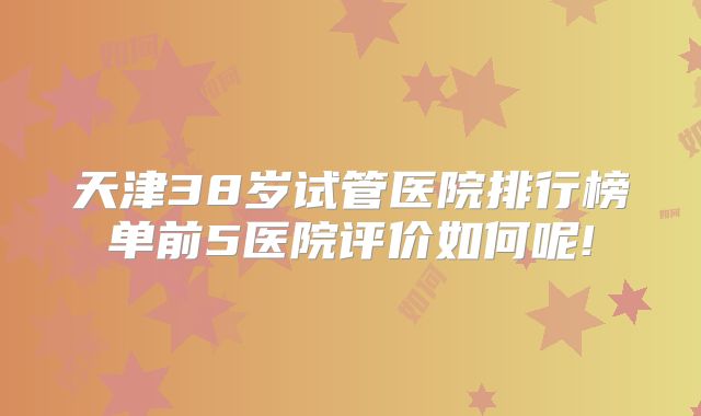 天津38岁试管医院排行榜单前5医院评价如何呢!
