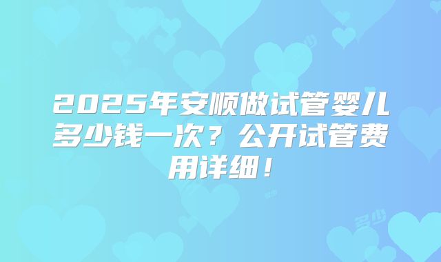 2025年安顺做试管婴儿多少钱一次?公开试管费用详细!