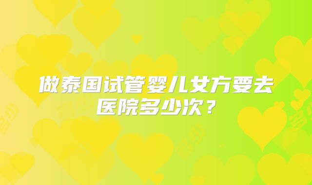 做泰国试管婴儿女方要去医院多少次？