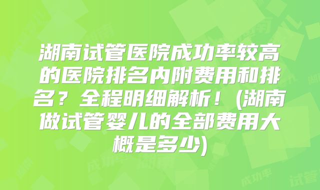 湖南试管医院成功率较高的医院排名内附费用和排名?全程明细解析!(湖南做试管婴儿的全部费用大概是多少)