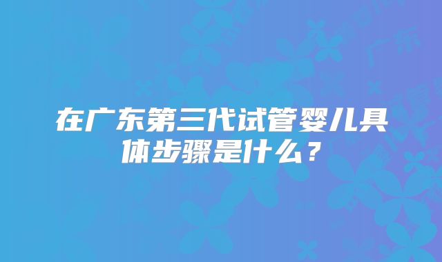 在广东第三代试管婴儿具体步骤是什么？