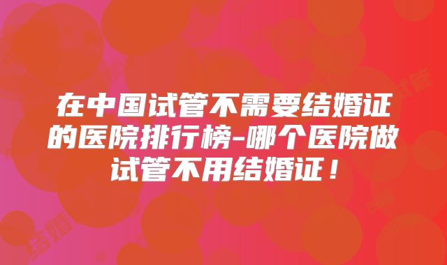在中国试管不需要结婚证的医院排行榜-哪个医院做试管不用结婚证！