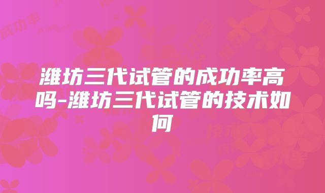 潍坊三代试管的成功率高吗-潍坊三代试管的技术如何
