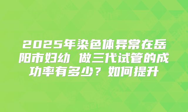 2025年染色体异常在岳阳市妇幼 做三代试管的成功率有多少？如何提升