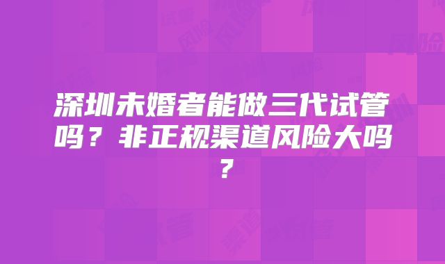 深圳未婚者能做三代试管吗？非正规渠道风险大吗？