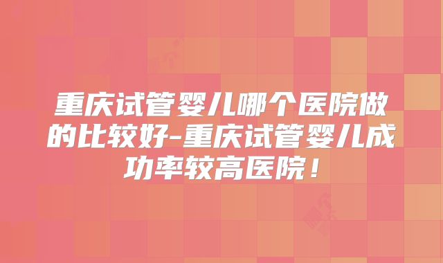 重庆试管婴儿哪个医院做的比较好-重庆试管婴儿成功率较高医院！