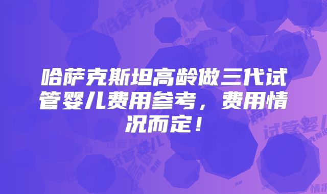 哈萨克斯坦高龄做三代试管婴儿费用参考，费用情况而定！