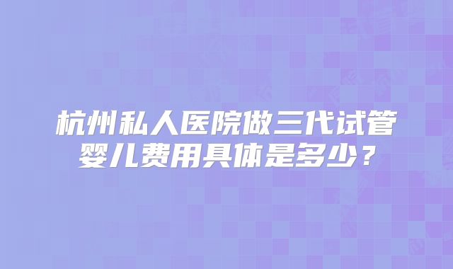 杭州私人医院做三代试管婴儿费用具体是多少？
