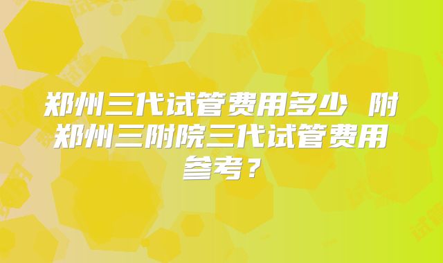 郑州三代试管费用多少 附郑州三附院三代试管费用参考？