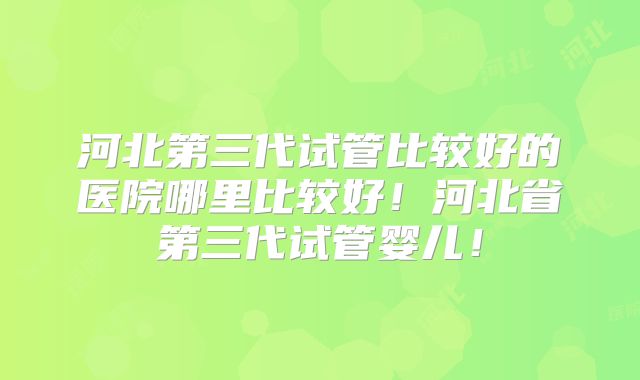 河北第三代试管比较好的医院哪里比较好！河北省第三代试管婴儿！