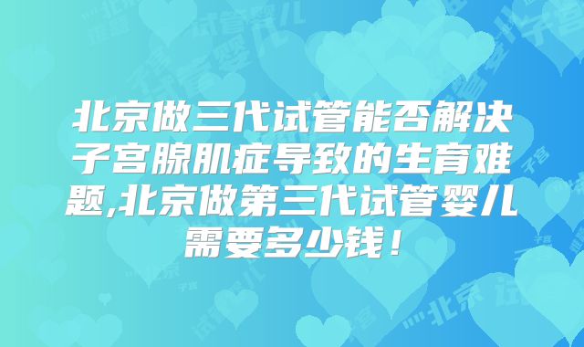北京做三代试管能否解决子宫腺肌症导致的生育难题,北京做第三代试管婴儿需要多少钱！