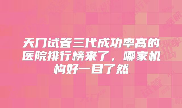天门试管三代成功率高的医院排行榜来了，哪家机构好一目了然
