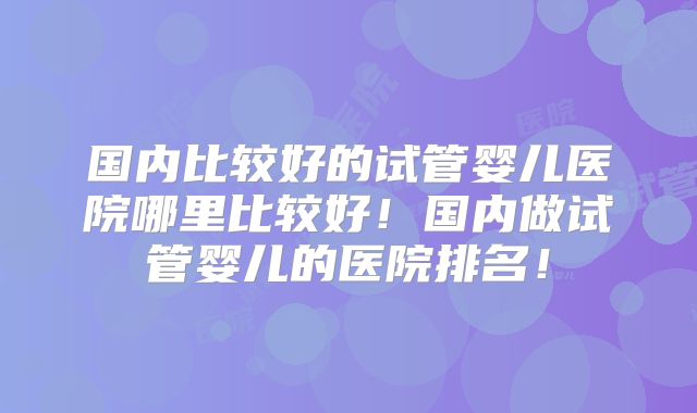 国内比较好的试管婴儿医院哪里比较好！国内做试管婴儿的医院排名！