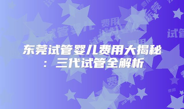 东莞试管婴儿费用大揭秘：三代试管全解析