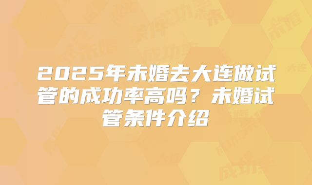 2025年未婚去大连做试管的成功率高吗?未婚试管条件介绍