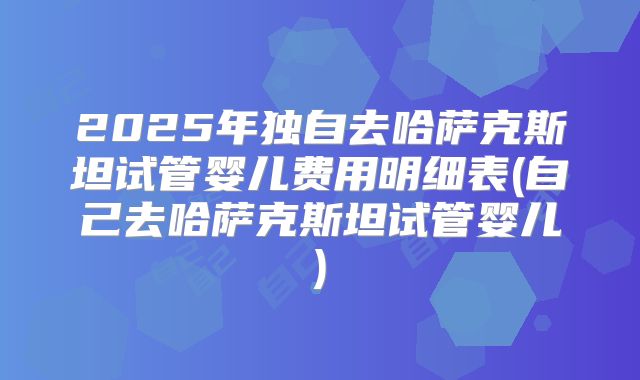 2025年独自去哈萨克斯坦试管婴儿费用明细表(自己去哈萨克斯坦试管婴儿)
