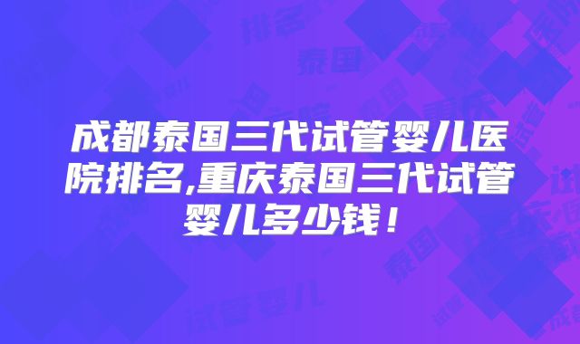 成都泰国三代试管婴儿医院排名,重庆泰国三代试管婴儿多少钱！