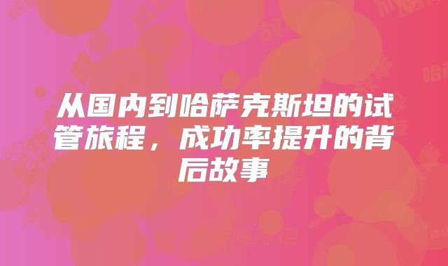 从国内到哈萨克斯坦的试管旅程,成功率提升的背后故事