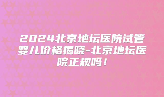 2024北京地坛医院试管婴儿价格揭晓-北京地坛医院正规吗！